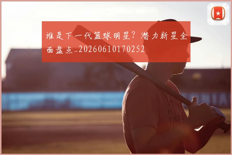 谁是下一代篮球明星?潜力新星全面盘点_20260610170252