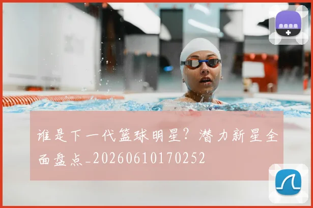 谁是下一代篮球明星?潜力新星全面盘点_20260610170252