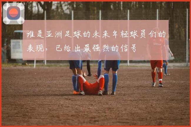 谁是亚洲足球的未来年轻球员们的表现，已给出最强烈的信号