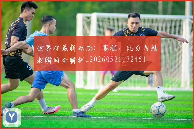 世界杯最新动态：赛程、比分与精彩瞬间全解析_20260531172451