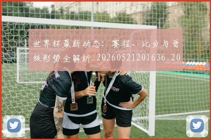 世界杯最新动态:赛程、比分与晋级形势全解析_20260521201636_20260607160409